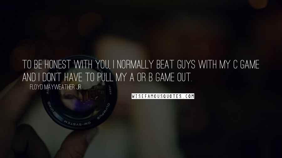 Floyd Mayweather Jr. Quotes: To be honest with you, I normally beat guys with my C game and I don't have to pull my A or B game out.