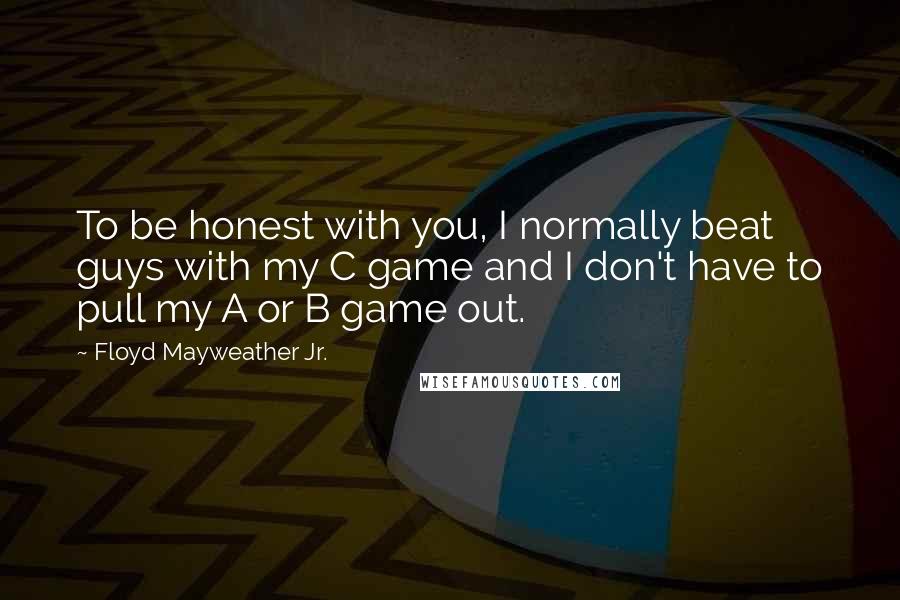 Floyd Mayweather Jr. Quotes: To be honest with you, I normally beat guys with my C game and I don't have to pull my A or B game out.