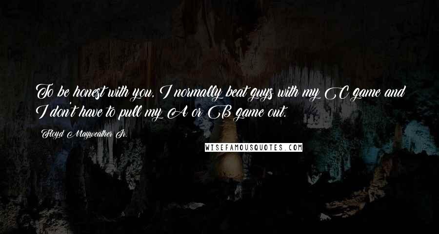 Floyd Mayweather Jr. Quotes: To be honest with you, I normally beat guys with my C game and I don't have to pull my A or B game out.