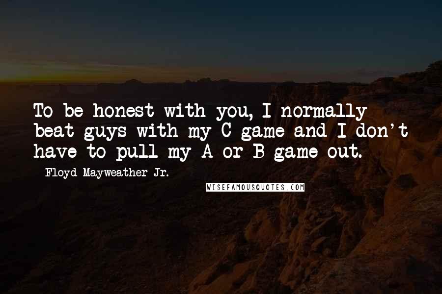 Floyd Mayweather Jr. Quotes: To be honest with you, I normally beat guys with my C game and I don't have to pull my A or B game out.