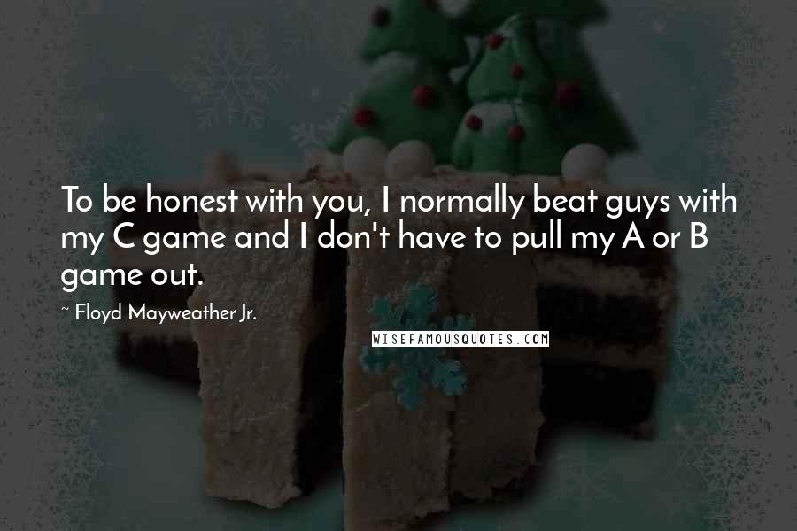 Floyd Mayweather Jr. Quotes: To be honest with you, I normally beat guys with my C game and I don't have to pull my A or B game out.