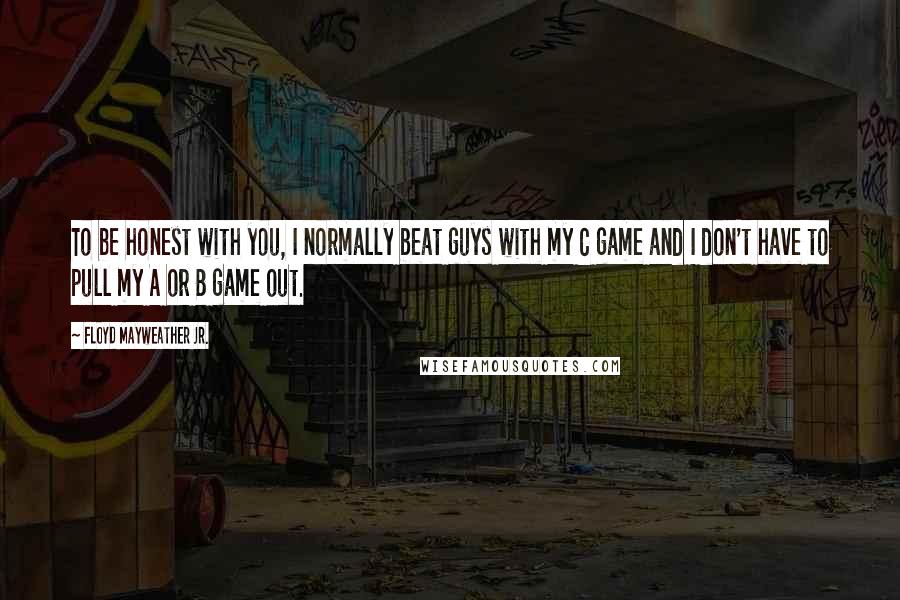 Floyd Mayweather Jr. Quotes: To be honest with you, I normally beat guys with my C game and I don't have to pull my A or B game out.