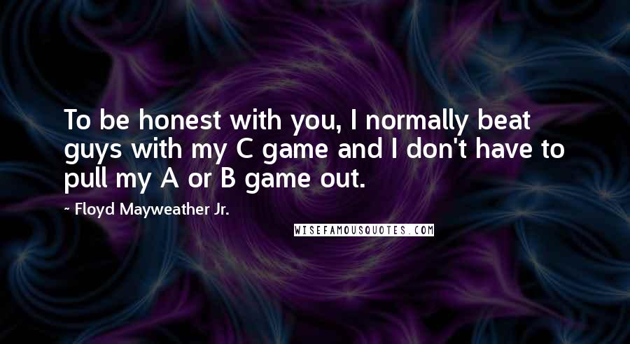 Floyd Mayweather Jr. Quotes: To be honest with you, I normally beat guys with my C game and I don't have to pull my A or B game out.