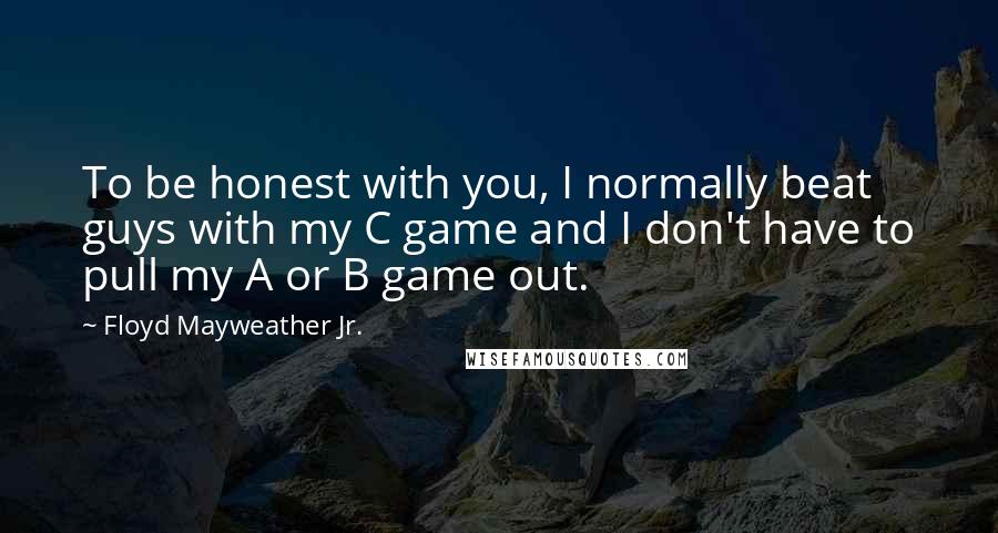Floyd Mayweather Jr. Quotes: To be honest with you, I normally beat guys with my C game and I don't have to pull my A or B game out.