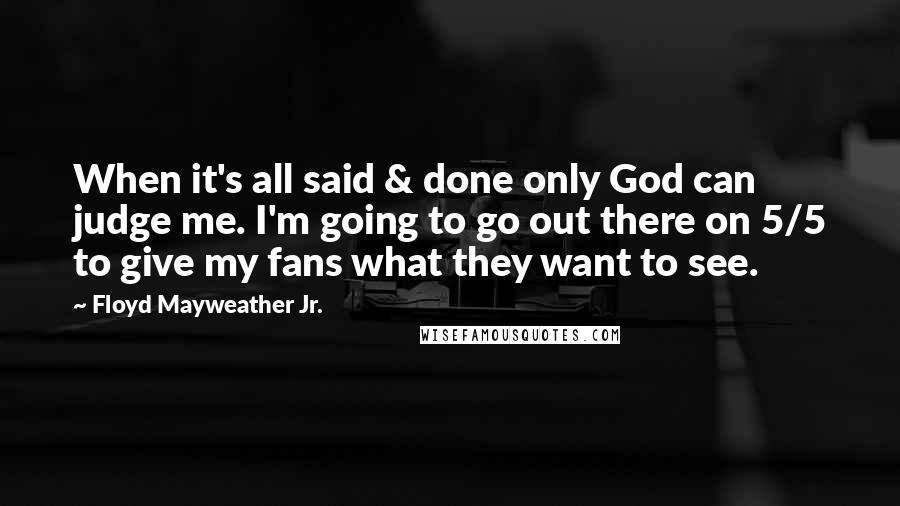Floyd Mayweather Jr. Quotes: When it's all said & done only God can judge me. I'm going to go out there on 5/5 to give my fans what they want to see.