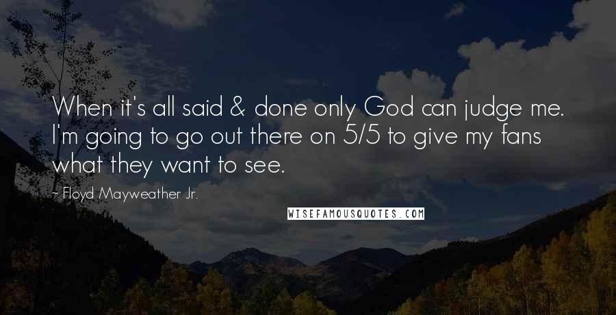 Floyd Mayweather Jr. Quotes: When it's all said & done only God can judge me. I'm going to go out there on 5/5 to give my fans what they want to see.