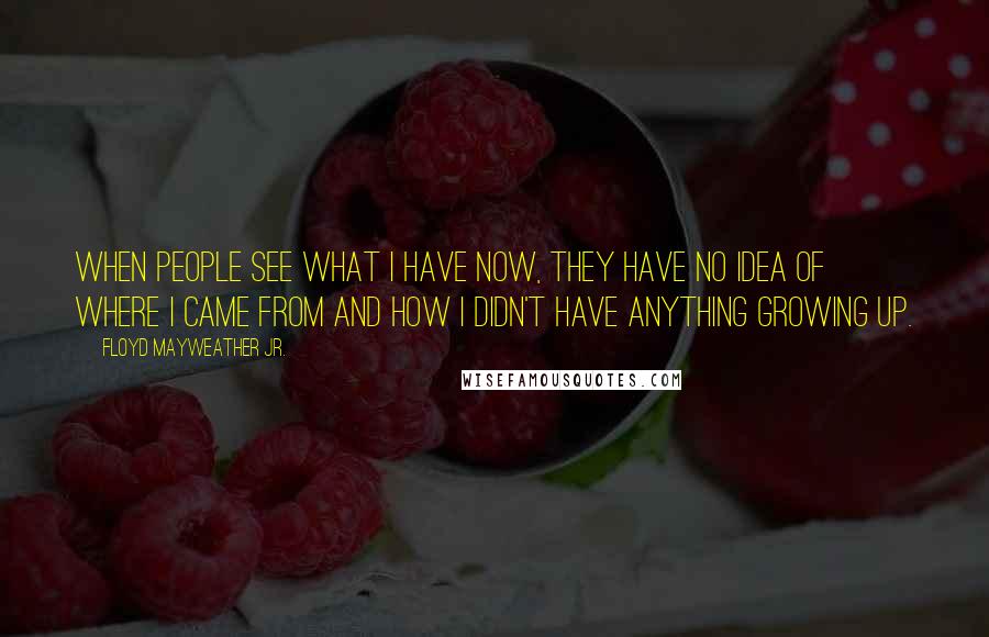 Floyd Mayweather Jr. Quotes: When people see what I have now, they have no idea of where I came from and how I didn't have anything growing up.