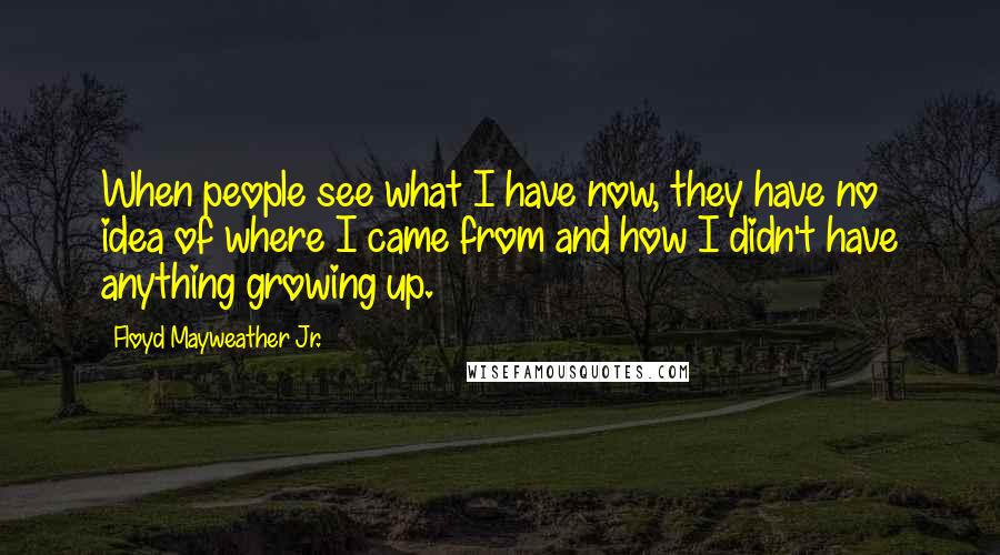 Floyd Mayweather Jr. Quotes: When people see what I have now, they have no idea of where I came from and how I didn't have anything growing up.