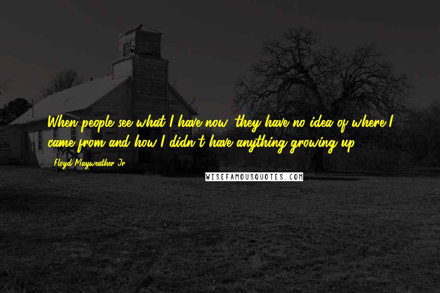 Floyd Mayweather Jr. Quotes: When people see what I have now, they have no idea of where I came from and how I didn't have anything growing up.