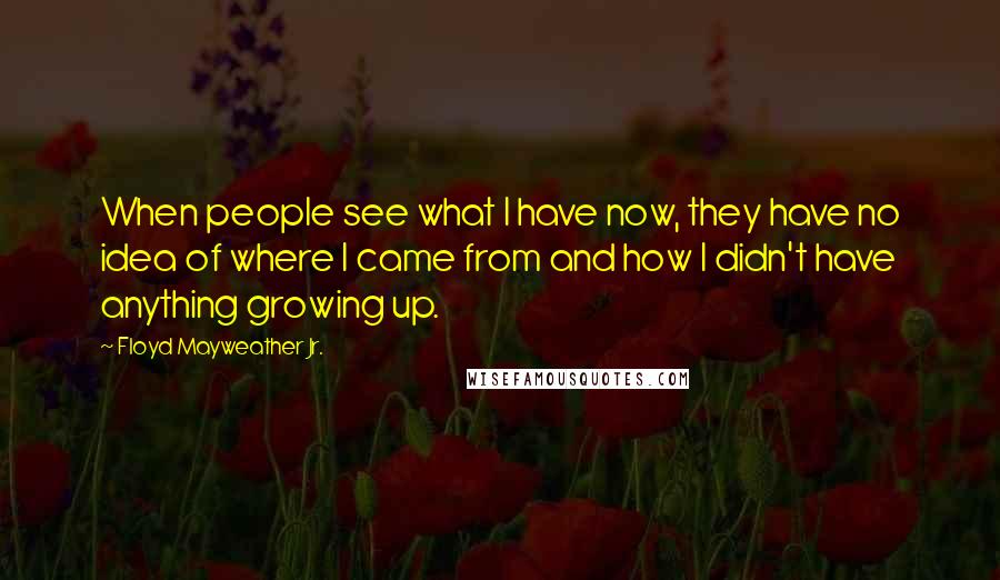 Floyd Mayweather Jr. Quotes: When people see what I have now, they have no idea of where I came from and how I didn't have anything growing up.