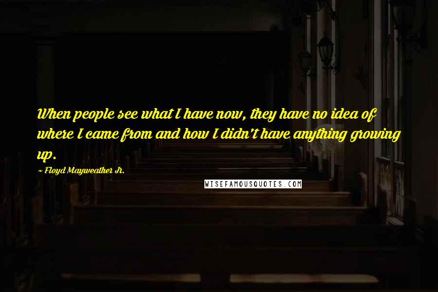 Floyd Mayweather Jr. Quotes: When people see what I have now, they have no idea of where I came from and how I didn't have anything growing up.