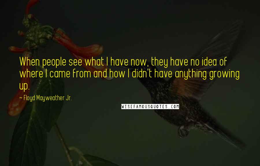 Floyd Mayweather Jr. Quotes: When people see what I have now, they have no idea of where I came from and how I didn't have anything growing up.