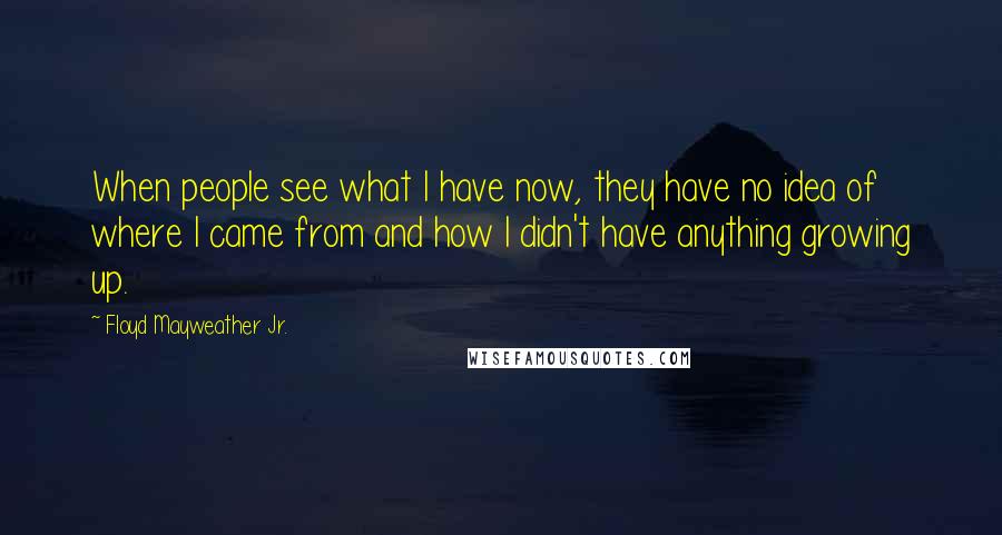 Floyd Mayweather Jr. Quotes: When people see what I have now, they have no idea of where I came from and how I didn't have anything growing up.