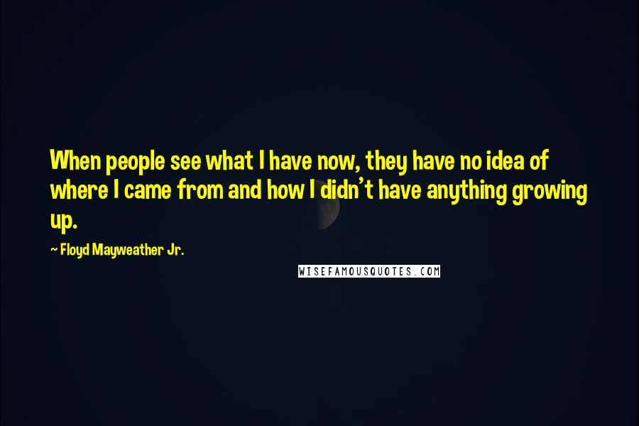 Floyd Mayweather Jr. Quotes: When people see what I have now, they have no idea of where I came from and how I didn't have anything growing up.