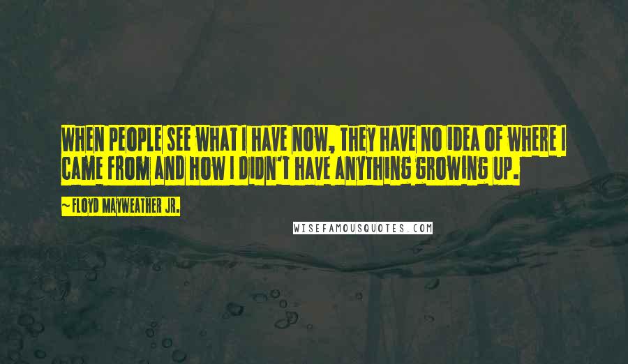 Floyd Mayweather Jr. Quotes: When people see what I have now, they have no idea of where I came from and how I didn't have anything growing up.