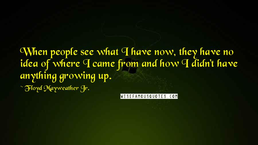 Floyd Mayweather Jr. Quotes: When people see what I have now, they have no idea of where I came from and how I didn't have anything growing up.