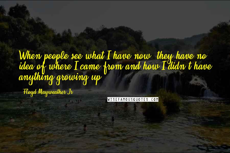 Floyd Mayweather Jr. Quotes: When people see what I have now, they have no idea of where I came from and how I didn't have anything growing up.