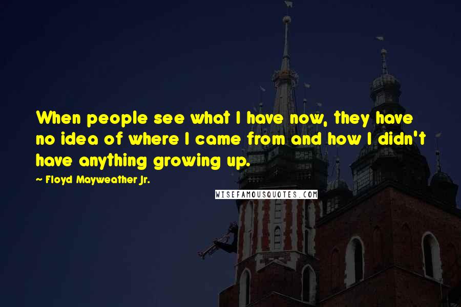Floyd Mayweather Jr. Quotes: When people see what I have now, they have no idea of where I came from and how I didn't have anything growing up.