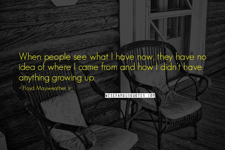 Floyd Mayweather Jr. Quotes: When people see what I have now, they have no idea of where I came from and how I didn't have anything growing up.