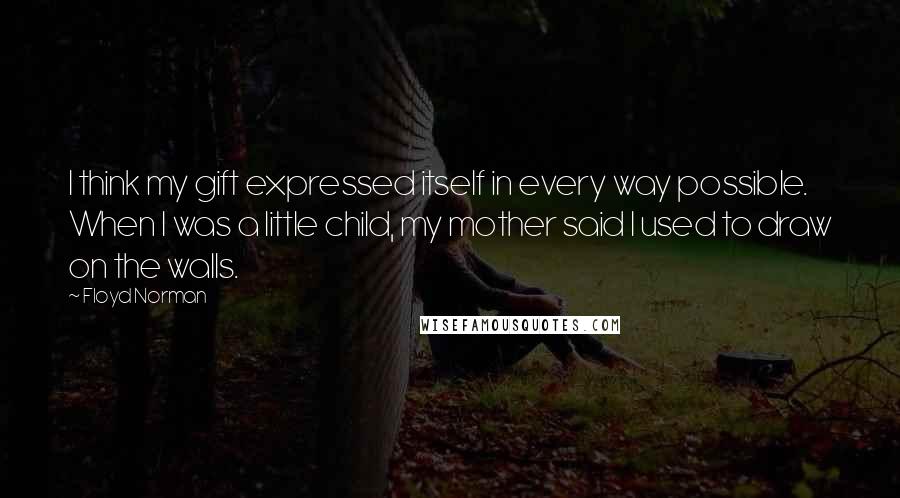 Floyd Norman Quotes: I think my gift expressed itself in every way possible. When I was a little child, my mother said I used to draw on the walls.