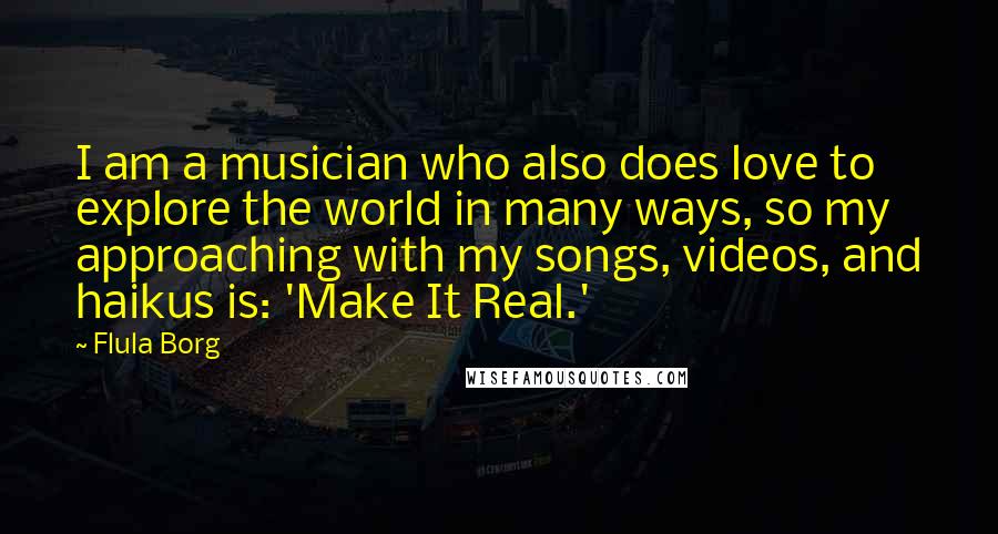Flula Borg Quotes: I am a musician who also does love to explore the world in many ways, so my approaching with my songs, videos, and haikus is: 'Make It Real.'