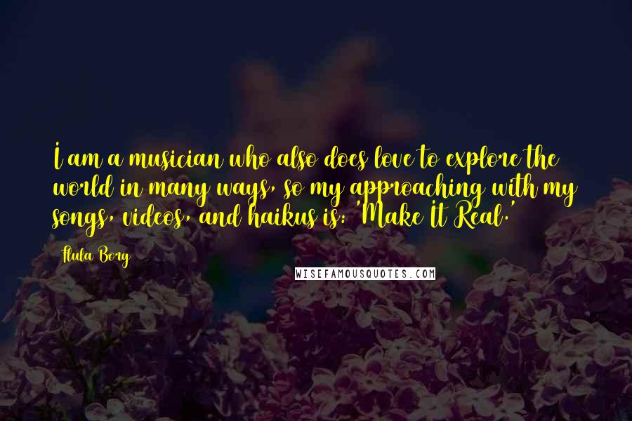 Flula Borg Quotes: I am a musician who also does love to explore the world in many ways, so my approaching with my songs, videos, and haikus is: 'Make It Real.'