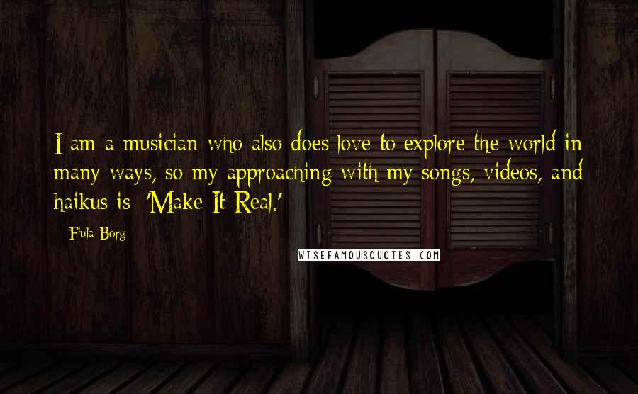 Flula Borg Quotes: I am a musician who also does love to explore the world in many ways, so my approaching with my songs, videos, and haikus is: 'Make It Real.'