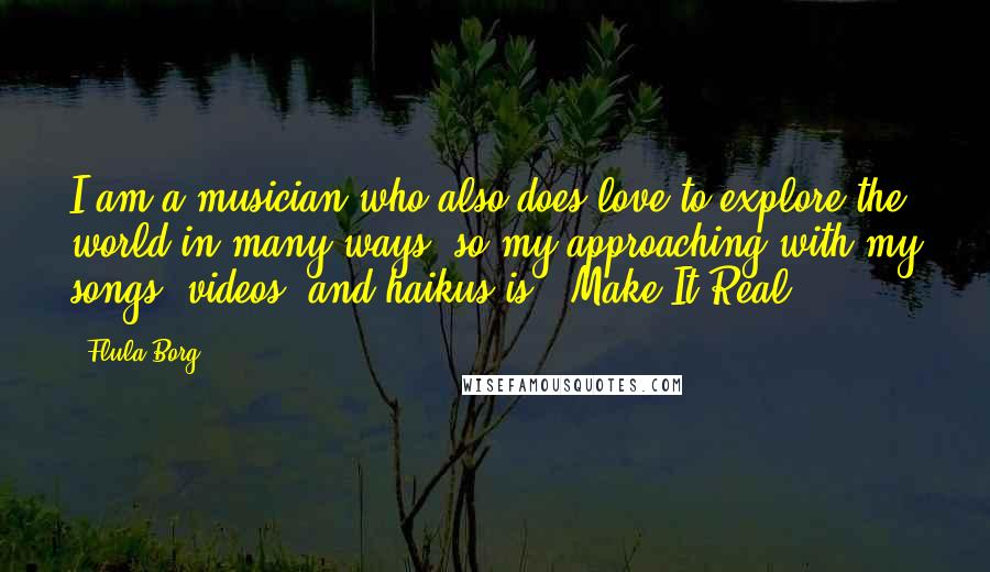 Flula Borg Quotes: I am a musician who also does love to explore the world in many ways, so my approaching with my songs, videos, and haikus is: 'Make It Real.'