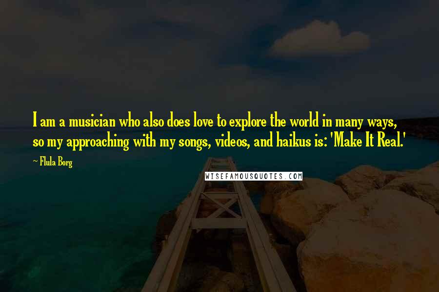 Flula Borg Quotes: I am a musician who also does love to explore the world in many ways, so my approaching with my songs, videos, and haikus is: 'Make It Real.'