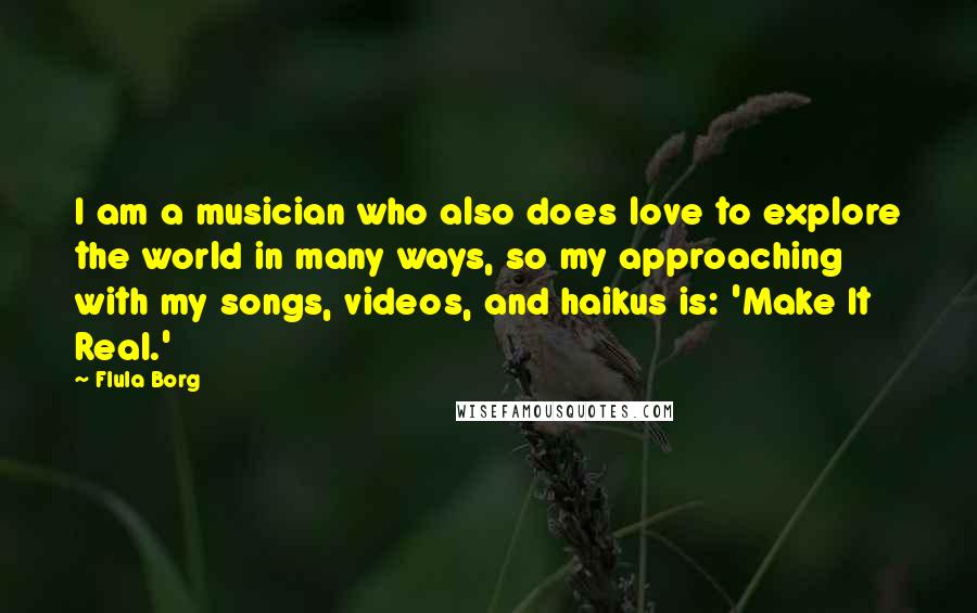 Flula Borg Quotes: I am a musician who also does love to explore the world in many ways, so my approaching with my songs, videos, and haikus is: 'Make It Real.'