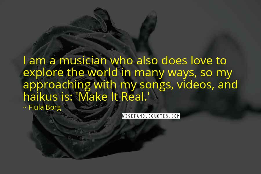 Flula Borg Quotes: I am a musician who also does love to explore the world in many ways, so my approaching with my songs, videos, and haikus is: 'Make It Real.'