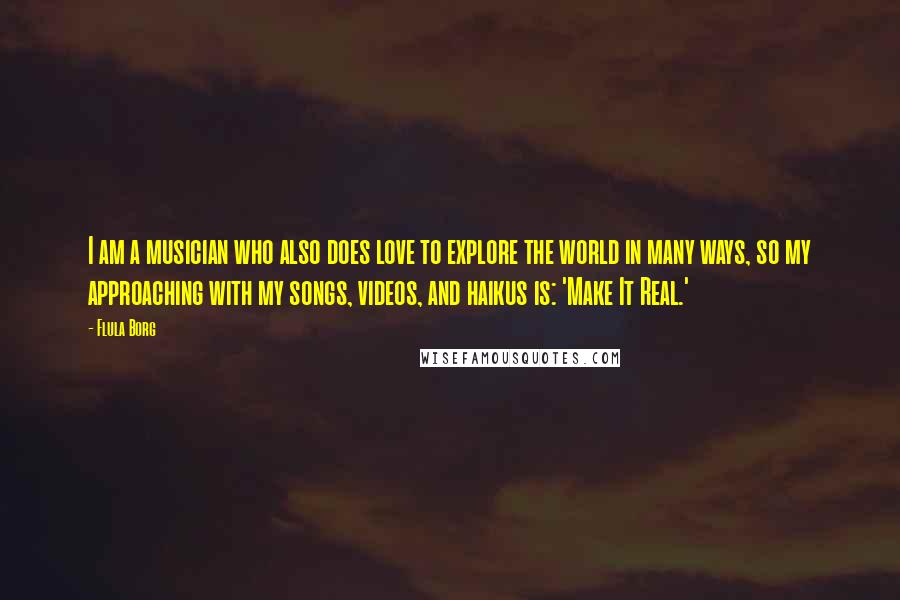 Flula Borg Quotes: I am a musician who also does love to explore the world in many ways, so my approaching with my songs, videos, and haikus is: 'Make It Real.'