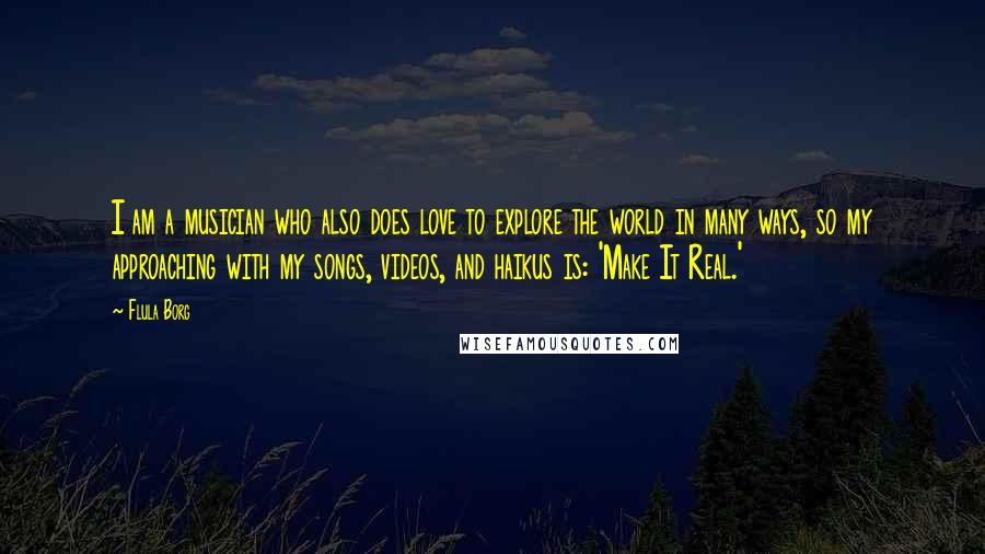 Flula Borg Quotes: I am a musician who also does love to explore the world in many ways, so my approaching with my songs, videos, and haikus is: 'Make It Real.'
