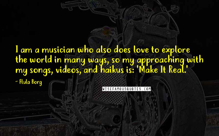 Flula Borg Quotes: I am a musician who also does love to explore the world in many ways, so my approaching with my songs, videos, and haikus is: 'Make It Real.'