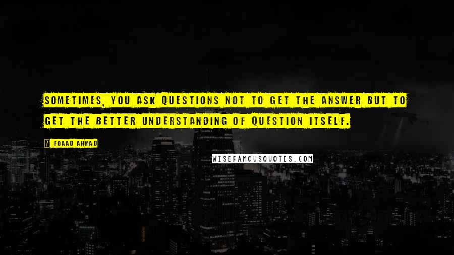 Foaad Ahmad Quotes: Sometimes, you ask questions not to get the answer but to get the better understanding of question itself.