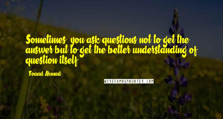 Foaad Ahmad Quotes: Sometimes, you ask questions not to get the answer but to get the better understanding of question itself.