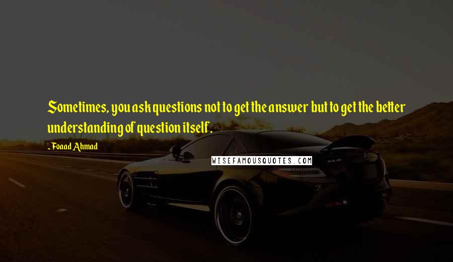 Foaad Ahmad Quotes: Sometimes, you ask questions not to get the answer but to get the better understanding of question itself.