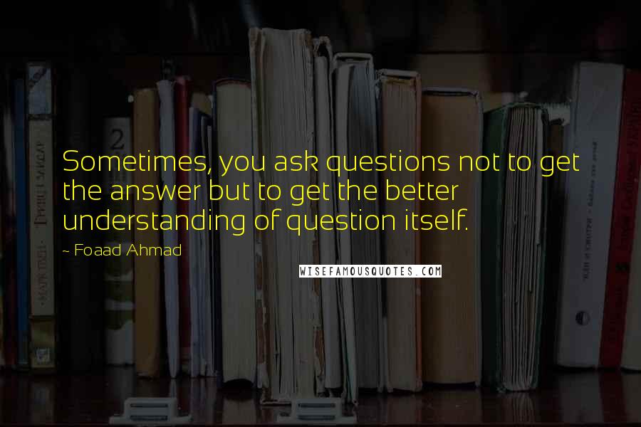 Foaad Ahmad Quotes: Sometimes, you ask questions not to get the answer but to get the better understanding of question itself.