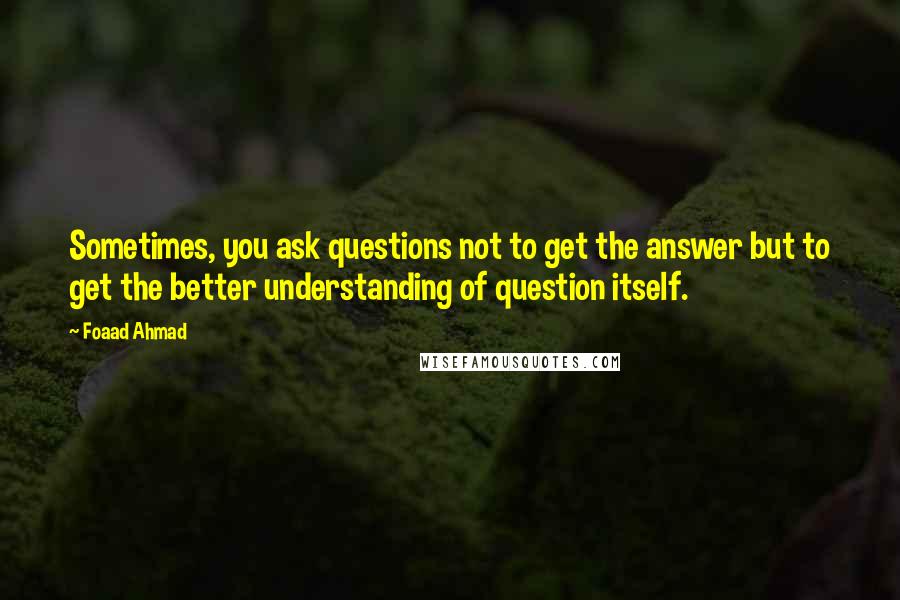Foaad Ahmad Quotes: Sometimes, you ask questions not to get the answer but to get the better understanding of question itself.