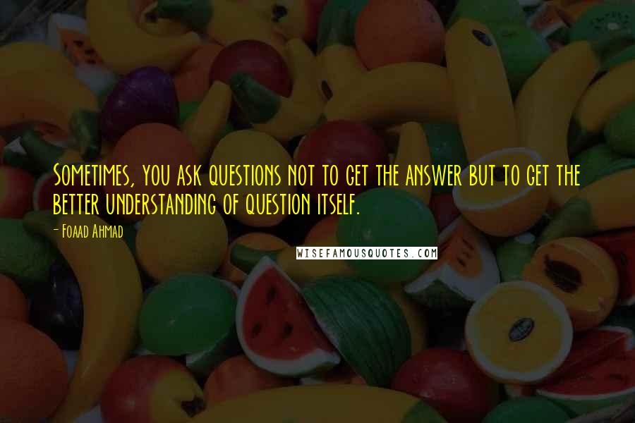 Foaad Ahmad Quotes: Sometimes, you ask questions not to get the answer but to get the better understanding of question itself.