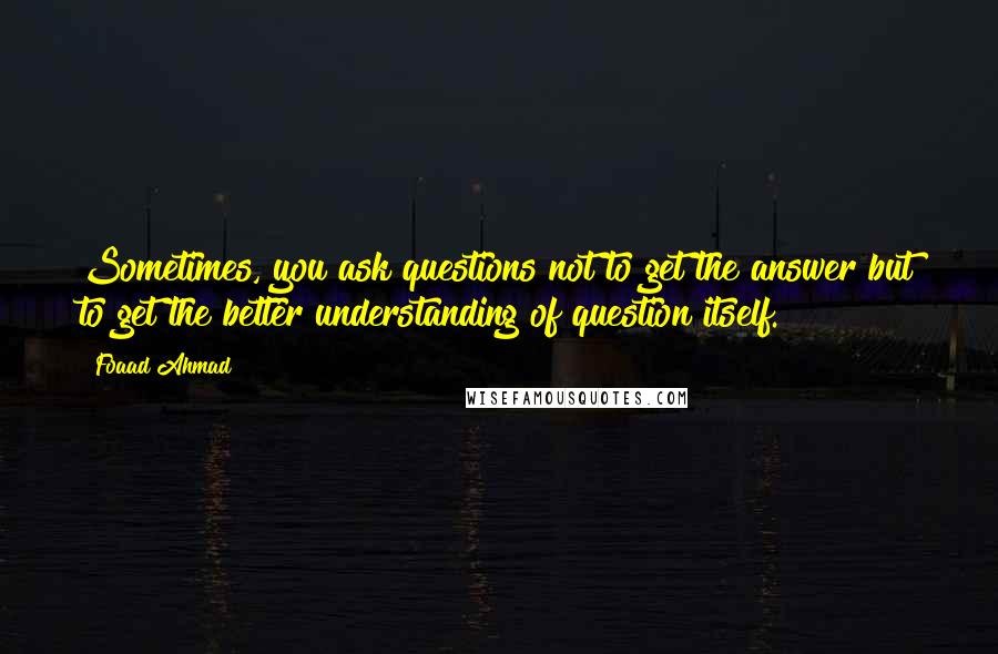 Foaad Ahmad Quotes: Sometimes, you ask questions not to get the answer but to get the better understanding of question itself.