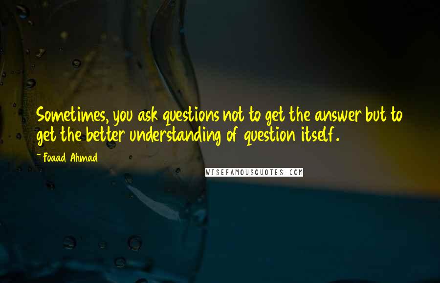 Foaad Ahmad Quotes: Sometimes, you ask questions not to get the answer but to get the better understanding of question itself.