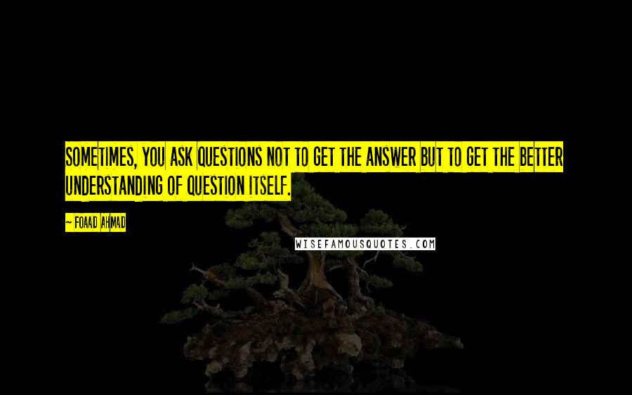 Foaad Ahmad Quotes: Sometimes, you ask questions not to get the answer but to get the better understanding of question itself.