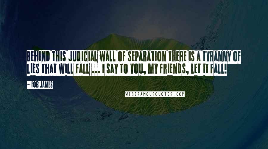 Fob James Quotes: Behind this judicial wall of separation there is a tyranny of lies that will fall ... I say to you, my friends, let it fall!