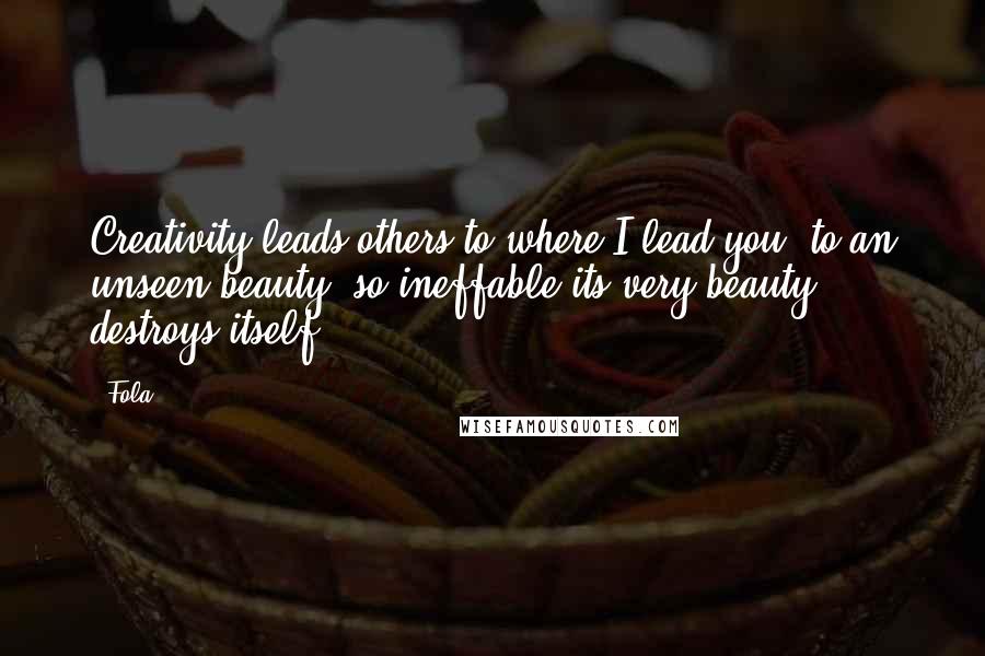 Fola Quotes: Creativity leads others to where I lead you, to an unseen beauty, so ineffable its very beauty destroys itself ...