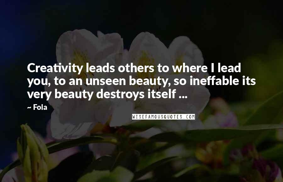 Fola Quotes: Creativity leads others to where I lead you, to an unseen beauty, so ineffable its very beauty destroys itself ...
