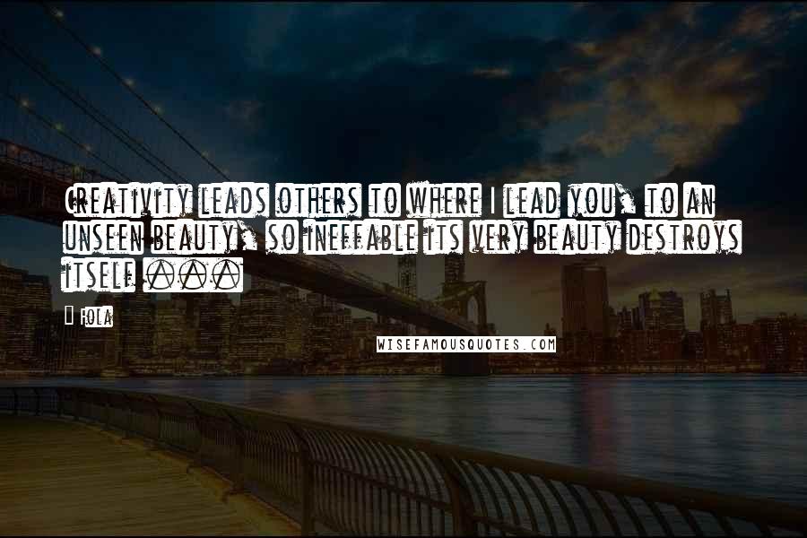 Fola Quotes: Creativity leads others to where I lead you, to an unseen beauty, so ineffable its very beauty destroys itself ...