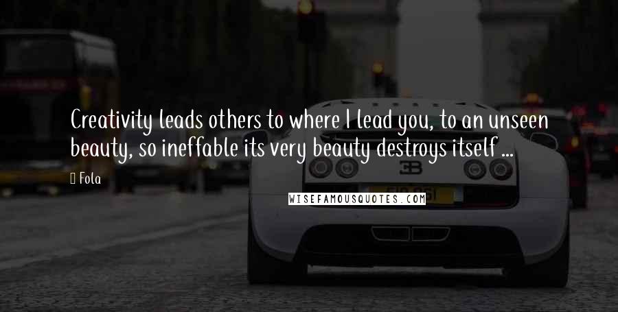 Fola Quotes: Creativity leads others to where I lead you, to an unseen beauty, so ineffable its very beauty destroys itself ...