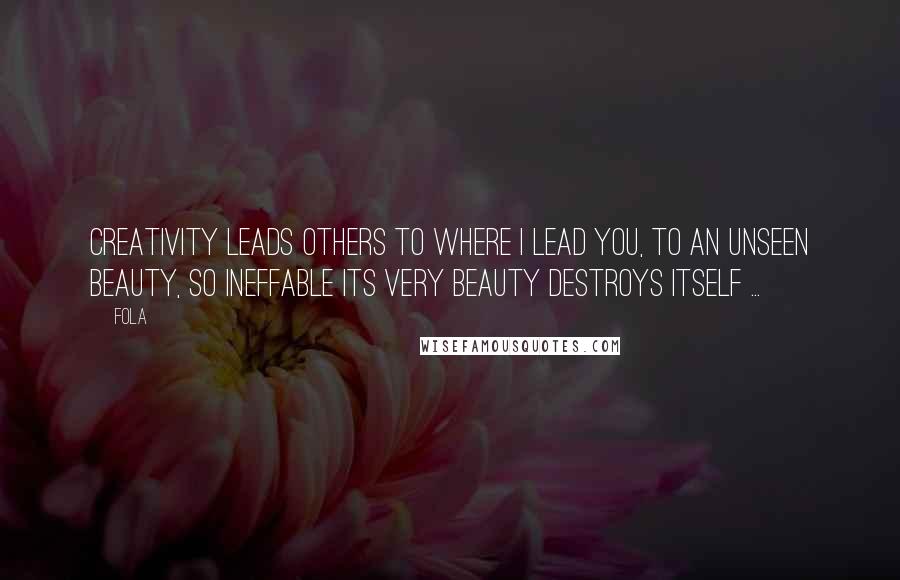 Fola Quotes: Creativity leads others to where I lead you, to an unseen beauty, so ineffable its very beauty destroys itself ...