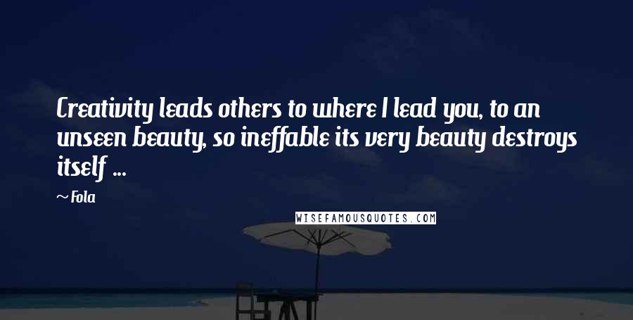 Fola Quotes: Creativity leads others to where I lead you, to an unseen beauty, so ineffable its very beauty destroys itself ...